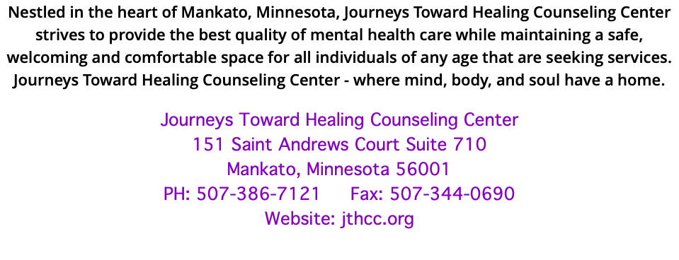 Nestled in the heart of Mankato, Minnesota, Journeys Toward Healing Counseling Center strives to provide the best quality of mental health care while maintaining a safe, welcoming and comfortable space for all individuals of any age that are seeking services. Journeys Toward Healing Counseling Center - where mind, body, and soul have a home. Journeys Toward Healing Counseling Center 151 Saint Andrews Court Suite 710 Mankato, Minnesota 56001 PH: 507-386-7121 Fax: 507-344-0690 Website: jthcc.org 